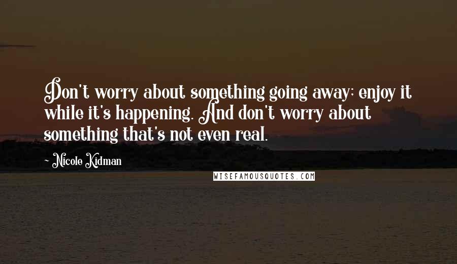 Nicole Kidman quotes: Don't worry about something going away; enjoy it while it's happening. And don't worry about something that's not even real.