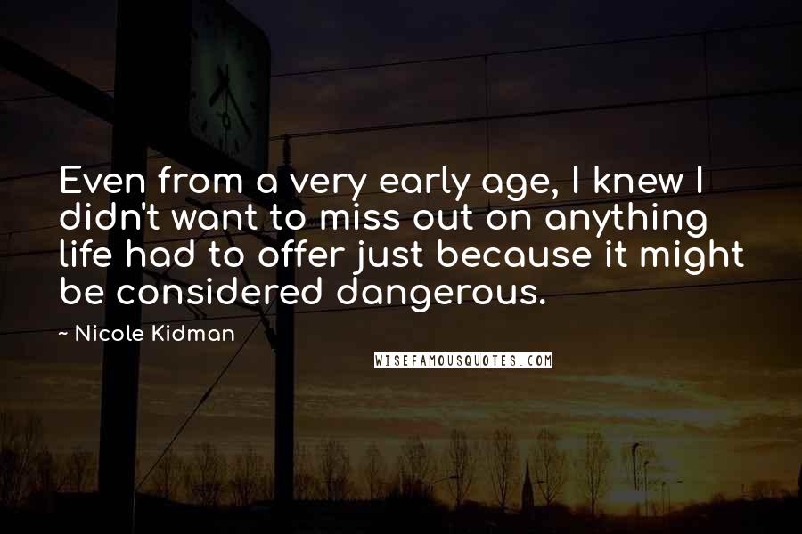Nicole Kidman quotes: Even from a very early age, I knew I didn't want to miss out on anything life had to offer just because it might be considered dangerous. Nicole Kidman quotes: Even from a very early age, I knew I didn't want to miss out on anything life had to offer just because it might be considered dangerous.