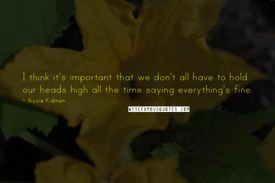 Nicole Kidman quotes: I think it's important that we don't all have to hold our heads high all the time saying everything's fine.