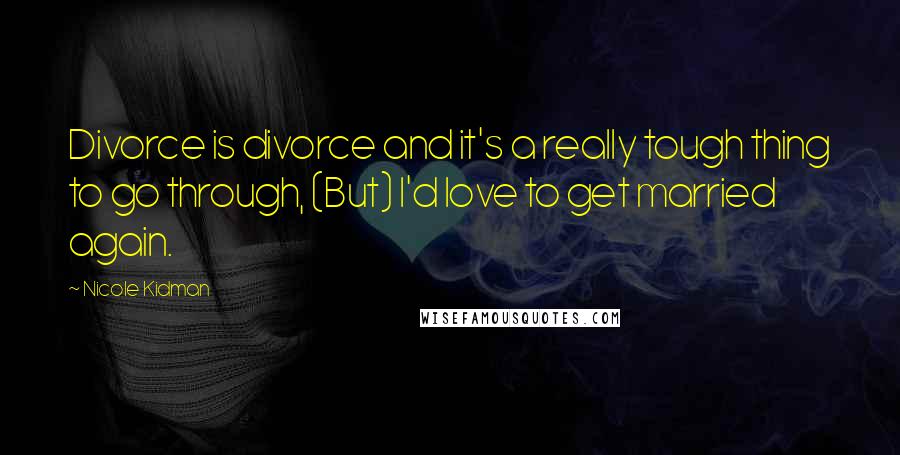 Nicole Kidman quotes: Divorce is divorce and it's a really tough thing to go through, (But) I'd love to get married again. Nicole Kidman quotes: Divorce is divorce and it's a really tough thing to go through, (But) I'd love to get married again.
