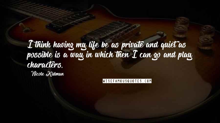 Nicole Kidman quotes: I think having my life be as private and quiet as possible is a way in which then I can go and play characters.