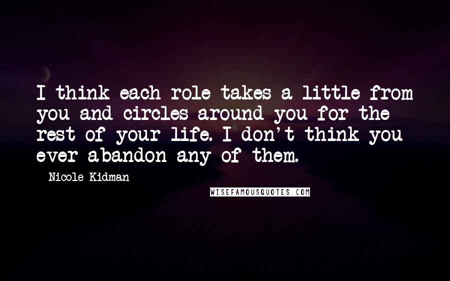 Nicole Kidman quotes: I think each role takes a little from you and circles around you for the rest of your life. I don't think you ever abandon any of them. Nicole Kidman quotes: I think each role takes a little from you and circles around you for the rest of your life. I don't think you ever abandon any of them.