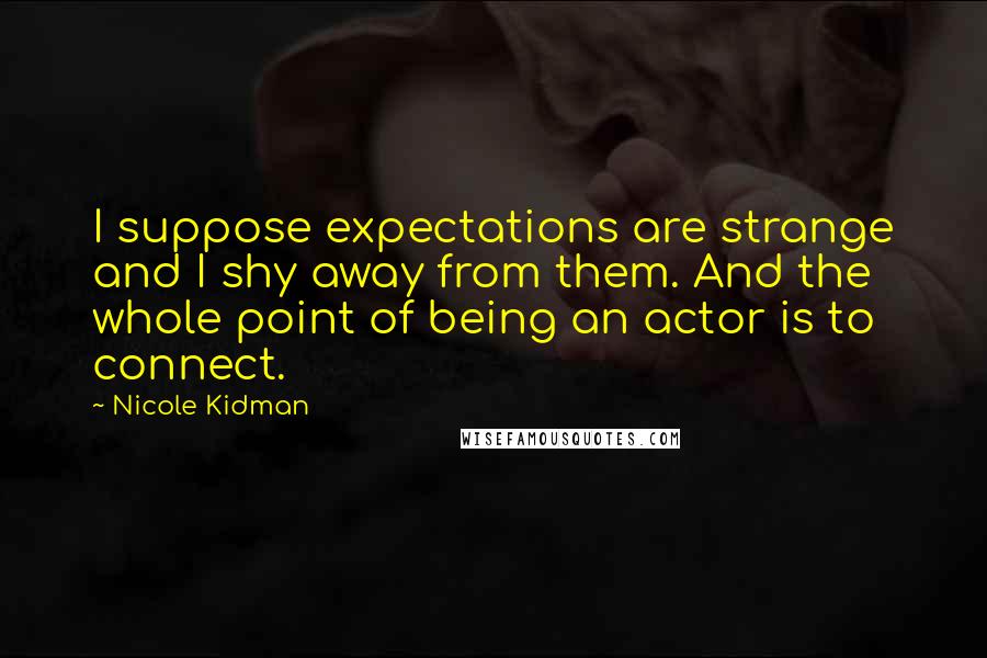 Nicole Kidman quotes: I suppose expectations are strange and I shy away from them. And the whole point of being an actor is to connect.