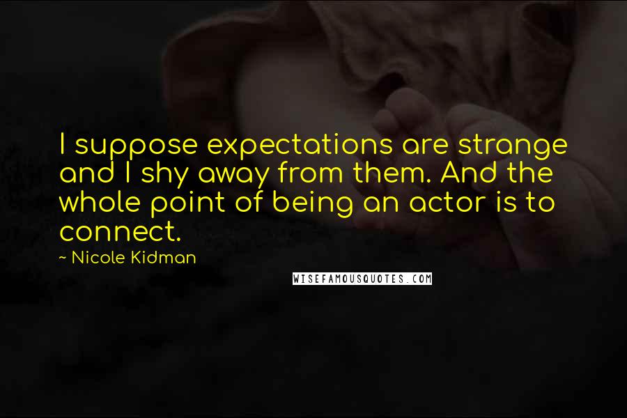 Nicole Kidman quotes: I suppose expectations are strange and I shy away from them. And the whole point of being an actor is to connect. Nicole Kidman quotes: I suppose expectations are strange and I shy away from them. And the whole point of being an actor is to connect.