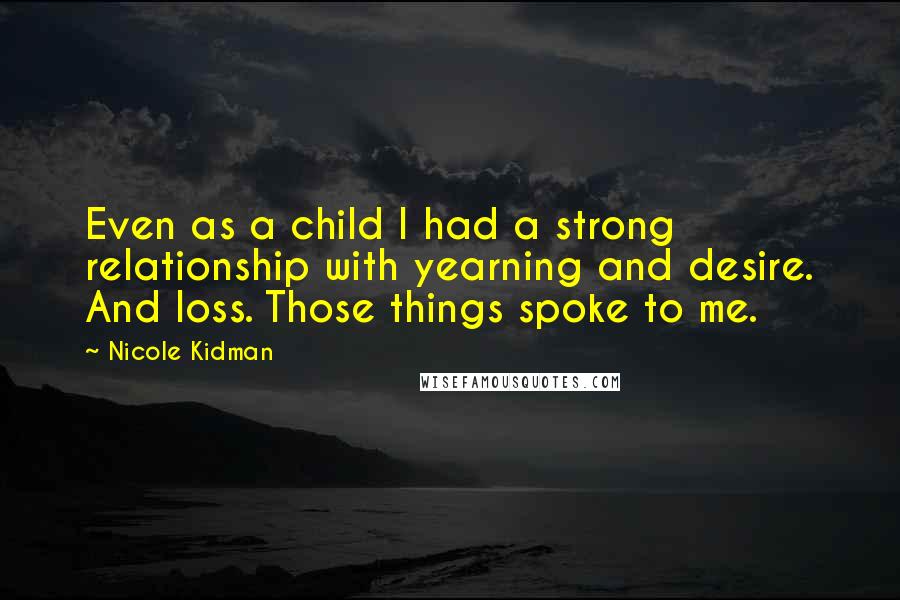 Nicole Kidman quotes: Even as a child I had a strong relationship with yearning and desire. And loss. Those things spoke to me. Nicole Kidman quotes: Even as a child I had a strong relationship with yearning and desire. And loss. Those things spoke to me.