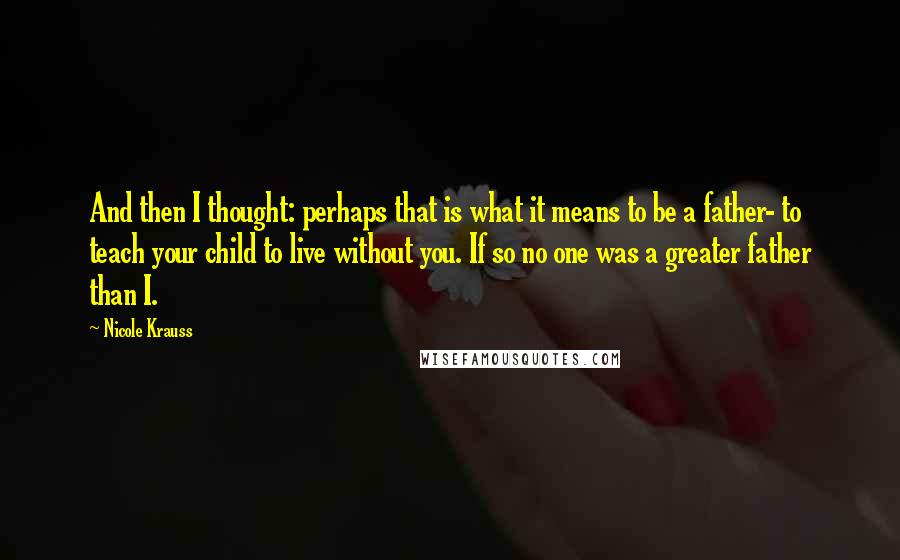 Nicole Krauss quotes: And then I thought: perhaps that is what it means to be a father- to teach your child to live without you. If so no one was a greater father Nicole Krauss quotes: And then I thought: perhaps that is what it means to be a father- to teach your child to live without you. If so no one was a greater father