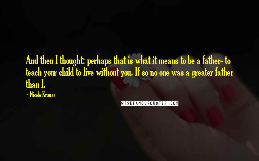 Nicole Krauss quotes: And then I thought: perhaps that is what it means to be a father- to teach your child to live without you. If so no one was a greater father