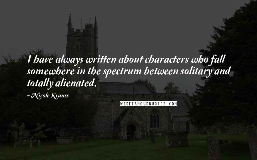 Nicole Krauss quotes: I have always written about characters who fall somewhere in the spectrum between solitary and totally alienated.