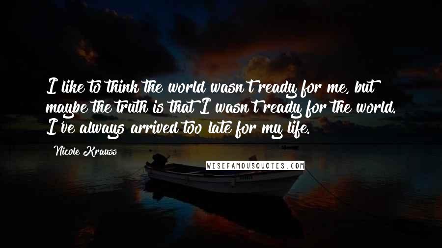 Nicole Krauss quotes: I like to think the world wasn't ready for me, but maybe the truth is that I wasn't ready for the world. I've always arrived too late for my life. Nicole Krauss quotes: I like to think the world wasn't ready for me, but maybe the truth is that I wasn't ready for the world. I've always arrived too late for my life.