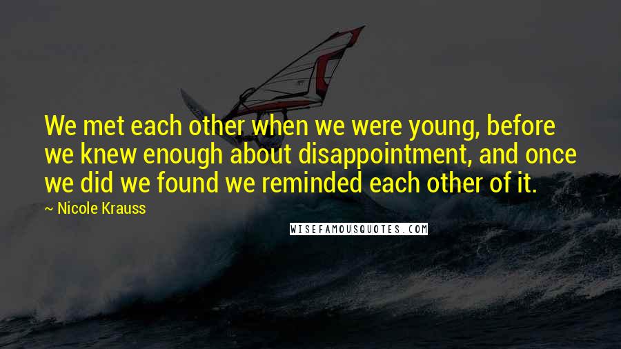Nicole Krauss quotes: We met each other when we were young, before we knew enough about disappointment, and once we did we found we reminded each other of it.