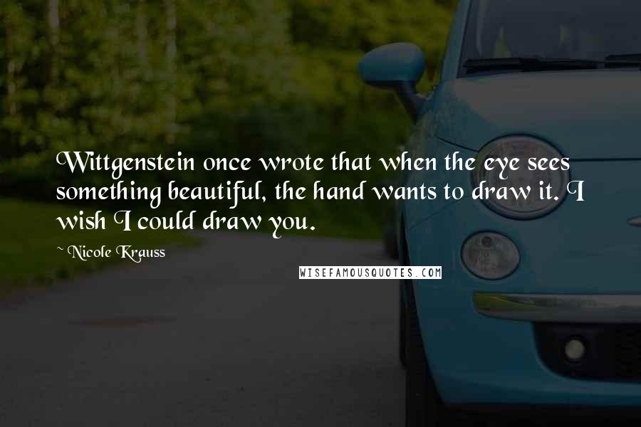 Nicole Krauss quotes: Wittgenstein once wrote that when the eye sees something beautiful, the hand wants to draw it. I wish I could draw you.