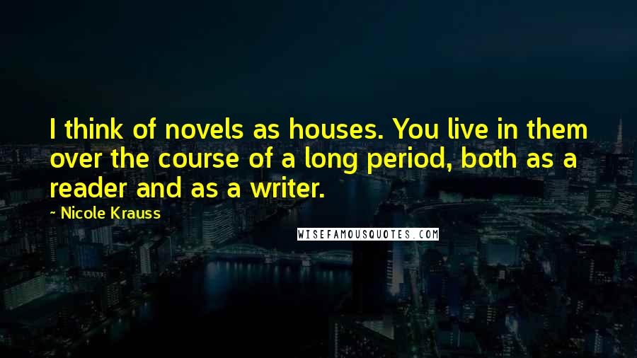 Nicole Krauss quotes: I think of novels as houses. You live in them over the course of a long period, both as a reader and as a writer. Nicole Krauss quotes: I think of novels as houses. You live in them over the course of a long period, both as a reader and as a writer.