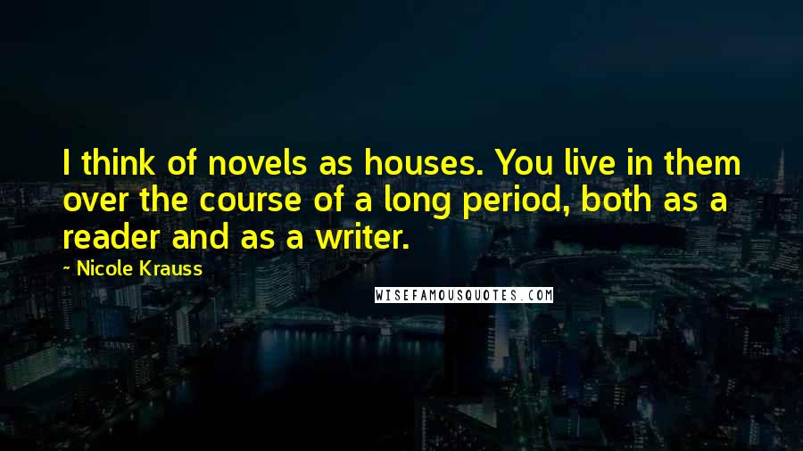 Nicole Krauss quotes: I think of novels as houses. You live in them over the course of a long period, both as a reader and as a writer.