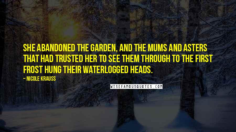 Nicole Krauss quotes: She abandoned the garden, and the mums and asters that had trusted her to see them through to the first frost hung their waterlogged heads.