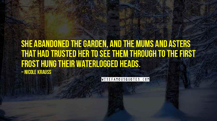 Nicole Krauss quotes: She abandoned the garden, and the mums and asters that had trusted her to see them through to the first frost hung their waterlogged heads. Nicole Krauss quotes: She abandoned the garden, and the mums and asters that had trusted her to see them through to the first frost hung their waterlogged heads.