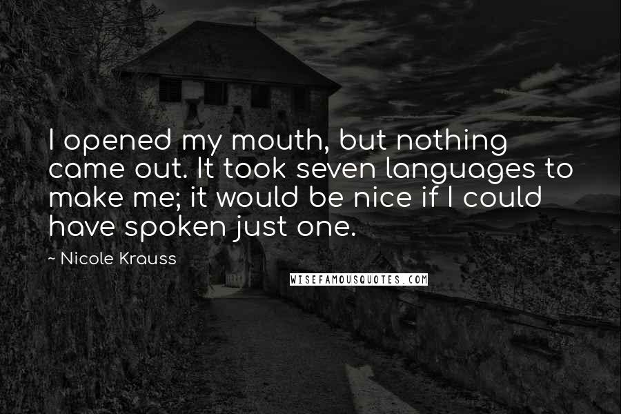 Nicole Krauss quotes: I opened my mouth, but nothing came out. It took seven languages to make me; it would be nice if I could have spoken just one. Nicole Krauss quotes: I opened my mouth, but nothing came out. It took seven languages to make me; it would be nice if I could have spoken just one.