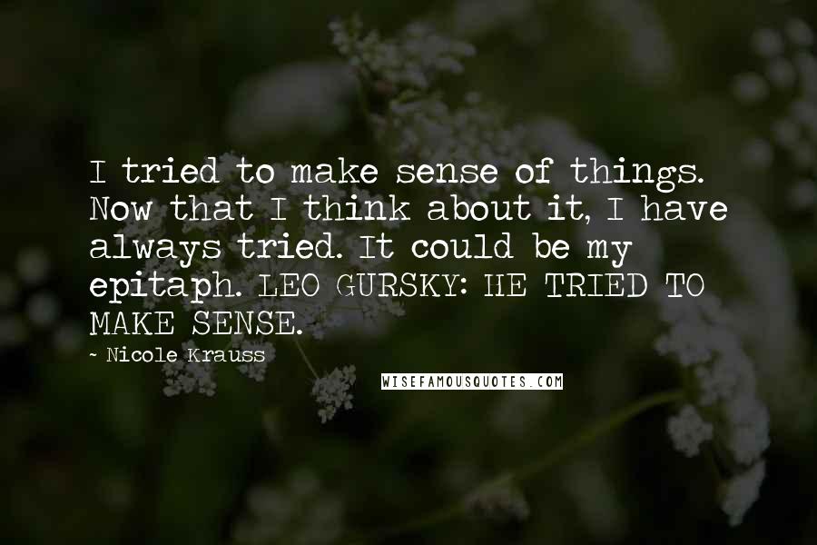 Nicole Krauss quotes: I tried to make sense of things. Now that I think about it, I have always tried. It could be my epitaph. LEO GURSKY: HE TRIED TO MAKE SENSE. Nicole Krauss quotes: I tried to make sense of things. Now that I think about it, I have always tried. It could be my epitaph. LEO GURSKY: HE TRIED TO MAKE SENSE.