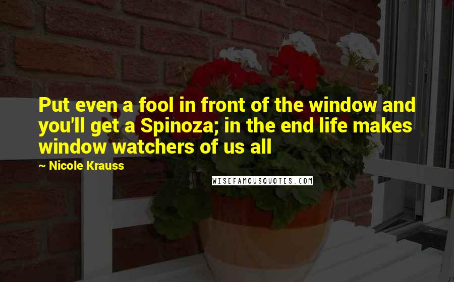 Nicole Krauss quotes: Put even a fool in front of the window and you'll get a Spinoza; in the end life makes window watchers of us all Nicole Krauss quotes: Put even a fool in front of the window and you'll get a Spinoza; in the end life makes window watchers of us all