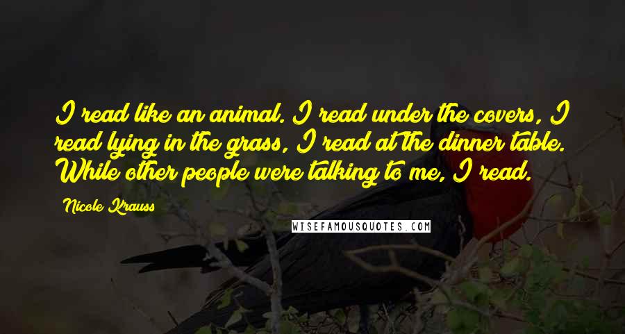 Nicole Krauss quotes: I read like an animal. I read under the covers, I read lying in the grass, I read at the dinner table. While other people were talking to me, I