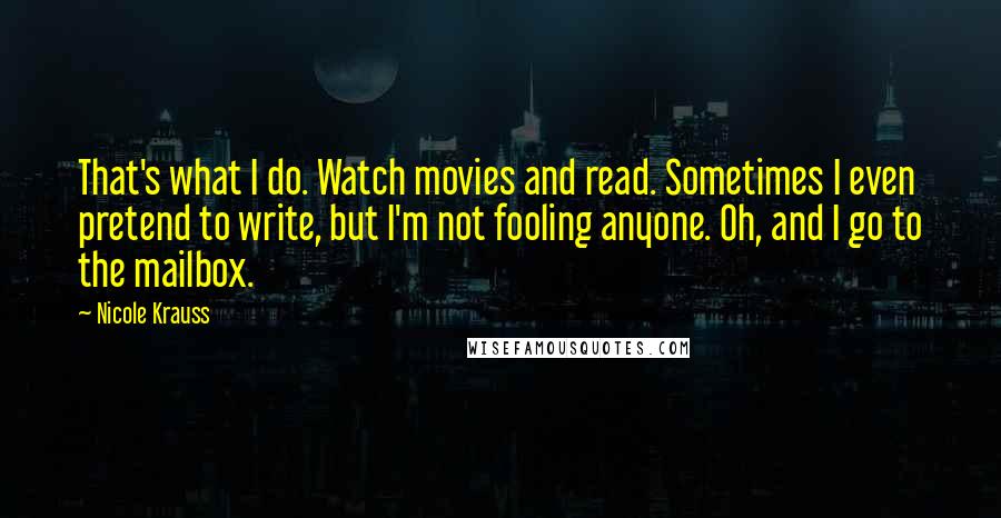 Nicole Krauss quotes: That's what I do. Watch movies and read. Sometimes I even pretend to write, but I'm not fooling anyone. Oh, and I go to the mailbox.