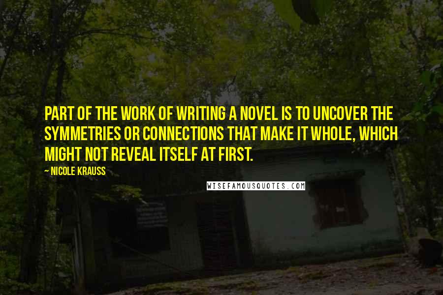 Nicole Krauss quotes: Part of the work of writing a novel is to uncover the symmetries or connections that make it whole, which might not reveal itself at first.