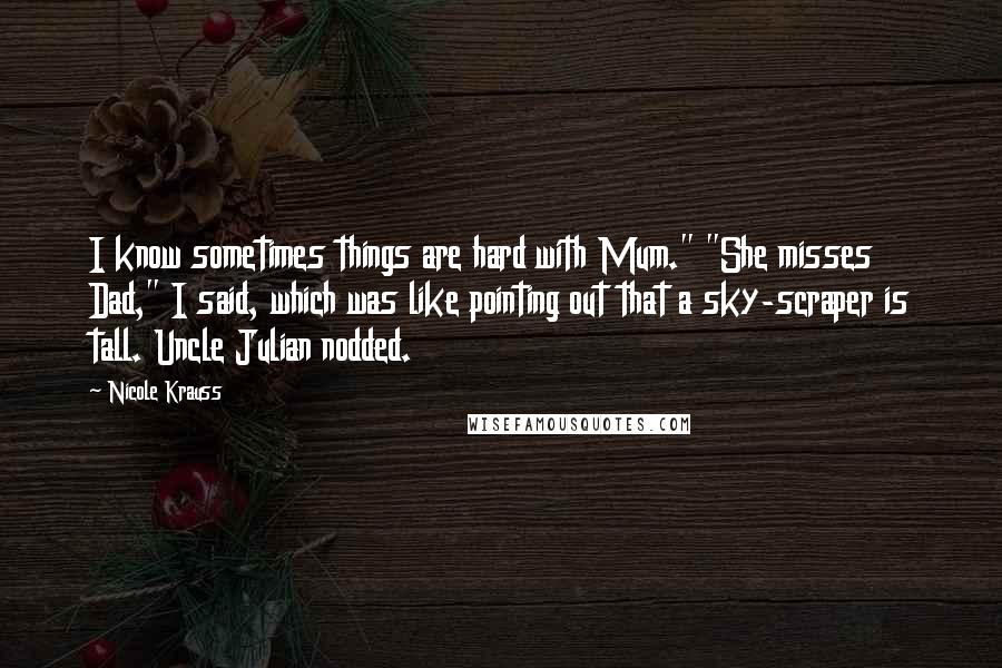 Nicole Krauss quotes: I know sometimes things are hard with Mum." "She misses Dad," I said, which was like pointing out that a sky-scraper is tall. Uncle Julian nodded.