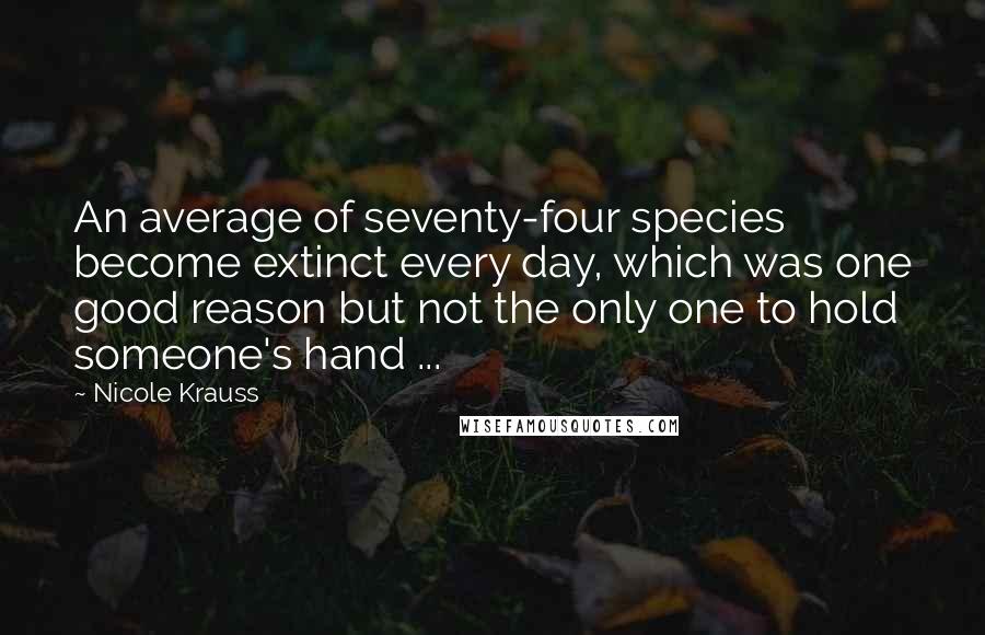 Nicole Krauss quotes: An average of seventy-four species become extinct every day, which was one good reason but not the only one to hold someone's hand ... Nicole Krauss quotes: An average of seventy-four species become extinct every day, which was one good reason but not the only one to hold someone's hand ...