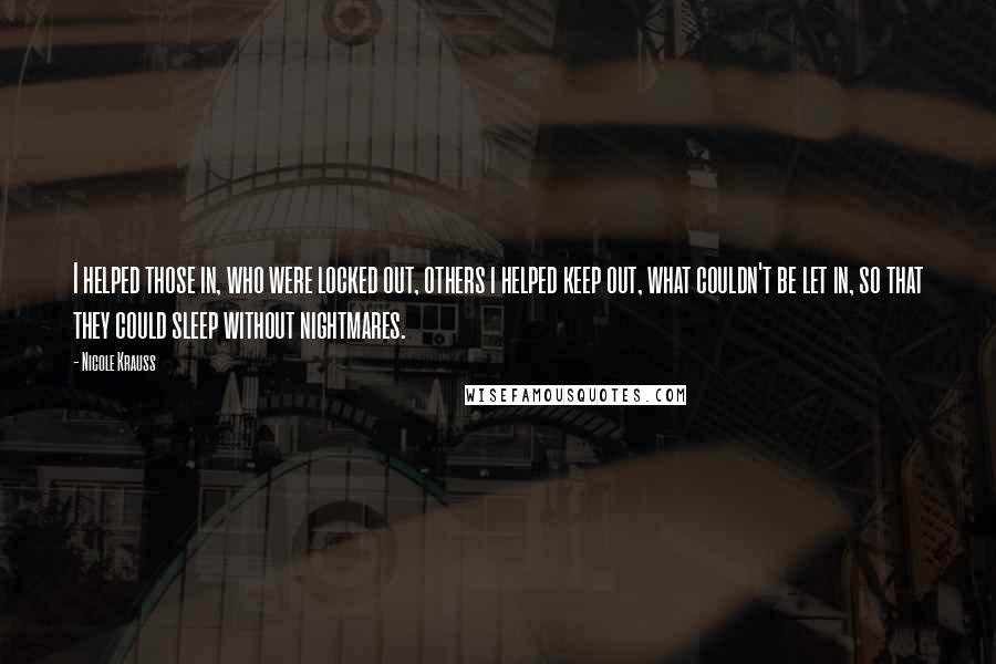 Nicole Krauss quotes: I helped those in, who were locked out, others i helped keep out, what couldn't be let in, so that they could sleep without nightmares.