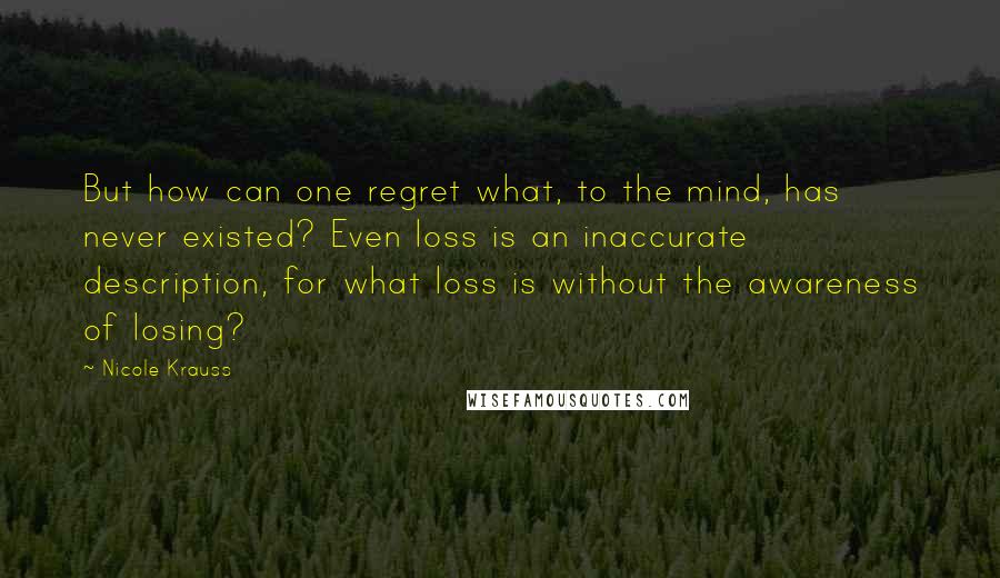 Nicole Krauss quotes: But how can one regret what, to the mind, has never existed? Even loss is an inaccurate description, for what loss is without the awareness of losing?