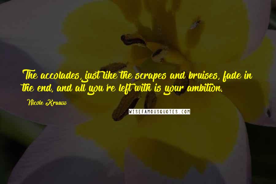 Nicole Krauss quotes: The accolades, just like the scrapes and bruises, fade in the end, and all you're left with is your ambition. Nicole Krauss quotes: The accolades, just like the scrapes and bruises, fade in the end, and all you're left with is your ambition.