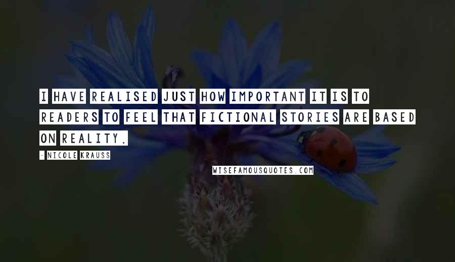 Nicole Krauss quotes: I have realised just how important it is to readers to feel that fictional stories are based on reality. Nicole Krauss quotes: I have realised just how important it is to readers to feel that fictional stories are based on reality.