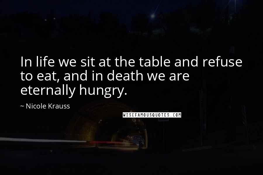 Nicole Krauss quotes: In life we sit at the table and refuse to eat, and in death we are eternally hungry.