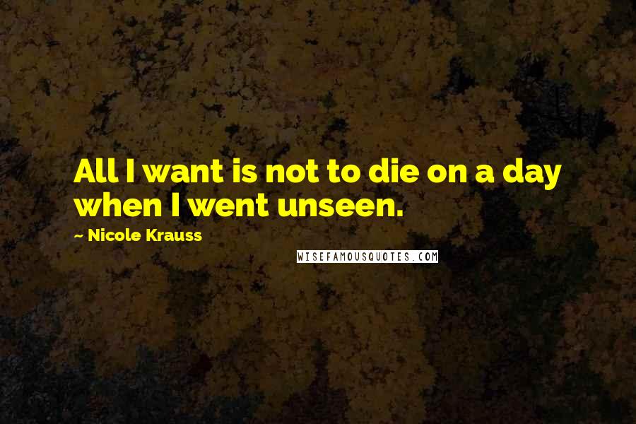 Nicole Krauss quotes: All I want is not to die on a day when I went unseen.
