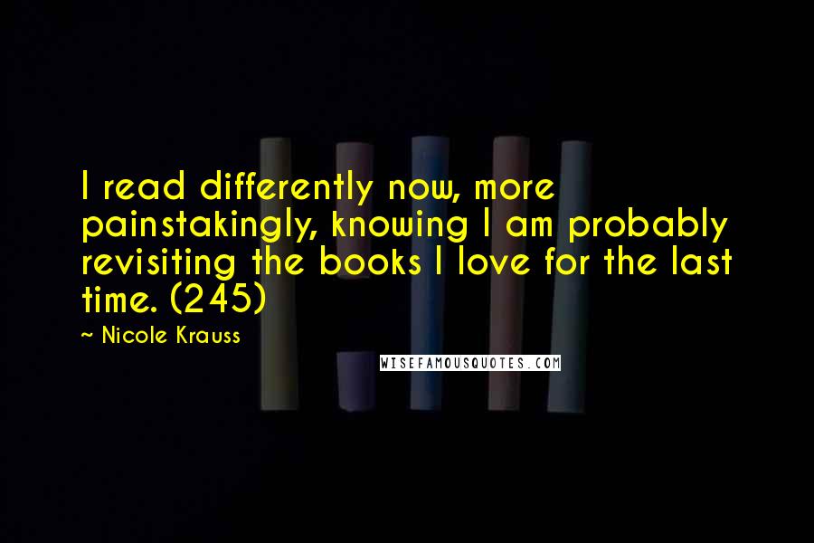 Nicole Krauss quotes: I read differently now, more painstakingly, knowing I am probably revisiting the books I love for the last time. (245)