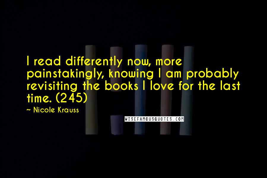 Nicole Krauss quotes: I read differently now, more painstakingly, knowing I am probably revisiting the books I love for the last time. (245) Nicole Krauss quotes: I read differently now, more painstakingly, knowing I am probably revisiting the books I love for the last time. (245)