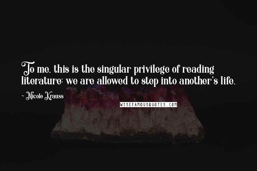 Nicole Krauss quotes: To me, this is the singular privilege of reading literature: we are allowed to step into another's life.