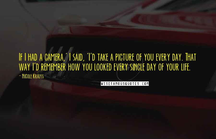 Nicole Krauss quotes: If I had a camera,' I said, 'I'd take a picture of you every day. That way I'd remember how you looked every single day of your life.