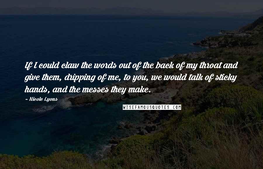 Nicole Lyons quotes: If I could claw the words out of the back of my throat and give them, dripping of me, to you, we would talk of sticky hands, and the messes Nicole Lyons quotes: If I could claw the words out of the back of my throat and give them, dripping of me, to you, we would talk of sticky hands, and the messes