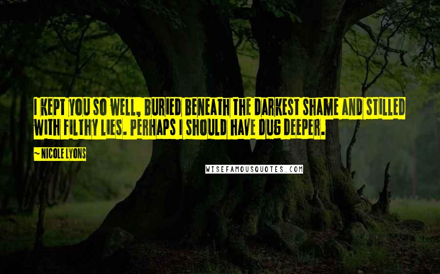 Nicole Lyons quotes: I kept you so well, buried beneath the darkest shame and stilled with filthy lies. Perhaps I should have dug deeper. Nicole Lyons quotes: I kept you so well, buried beneath the darkest shame and stilled with filthy lies. Perhaps I should have dug deeper.