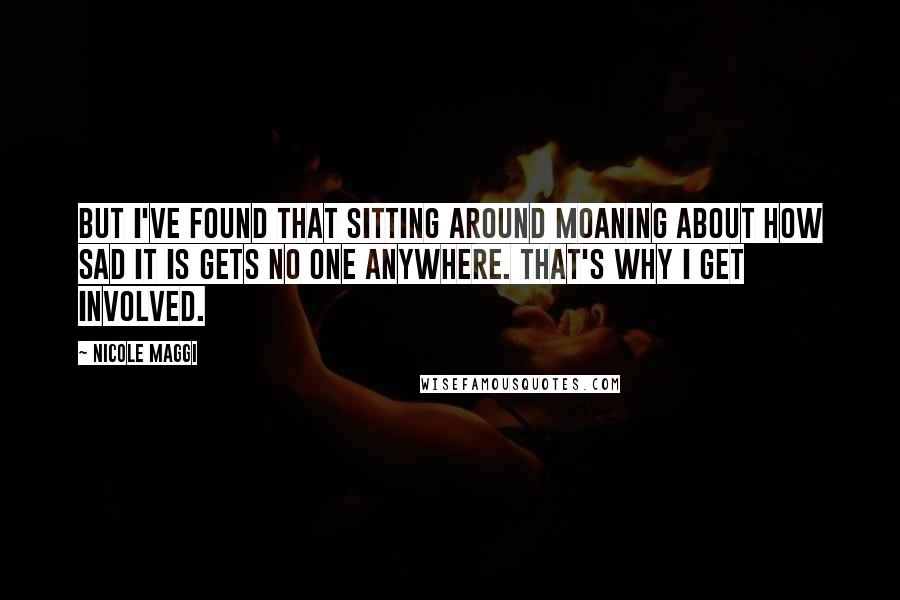 Nicole Maggi quotes: But I've found that sitting around moaning about how sad it is gets no one anywhere. That's why I get involved. Nicole Maggi quotes: But I've found that sitting around moaning about how sad it is gets no one anywhere. That's why I get involved.