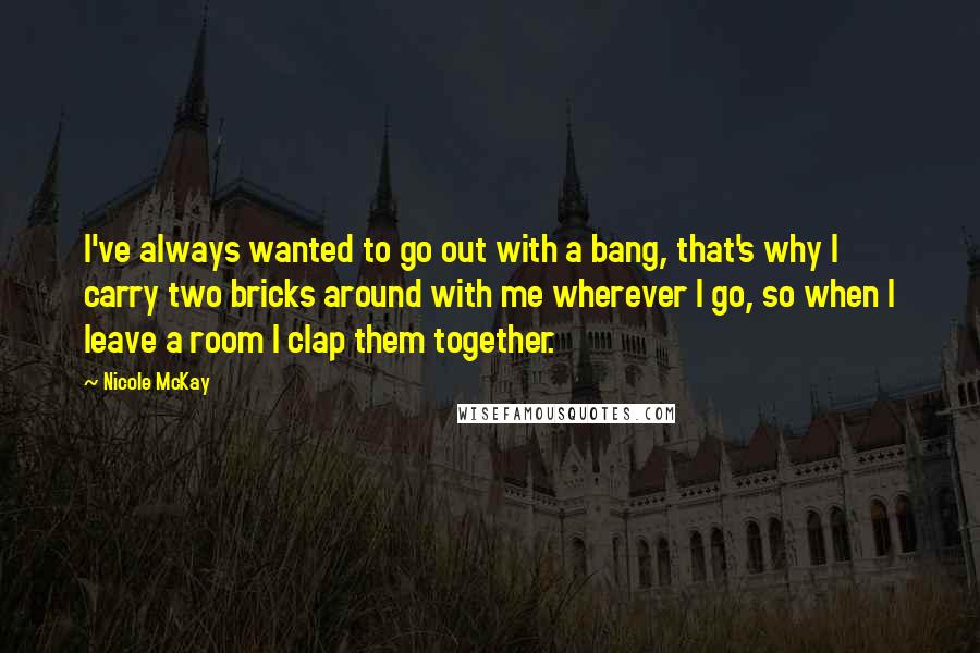 Nicole McKay quotes: I've always wanted to go out with a bang, that's why I carry two bricks around with me wherever I go, so when I leave a room I clap them