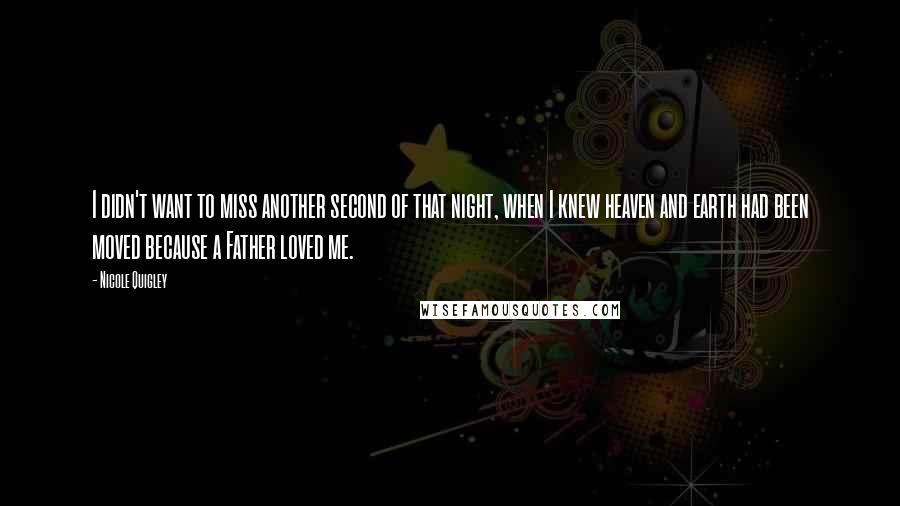 Nicole Quigley quotes: I didn't want to miss another second of that night, when I knew heaven and earth had been moved because a Father loved me. Nicole Quigley quotes: I didn't want to miss another second of that night, when I knew heaven and earth had been moved because a Father loved me.