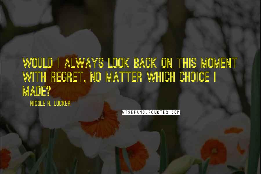 Nicole R. Locker quotes: Would I always look back on this moment with regret, no matter which choice I made?