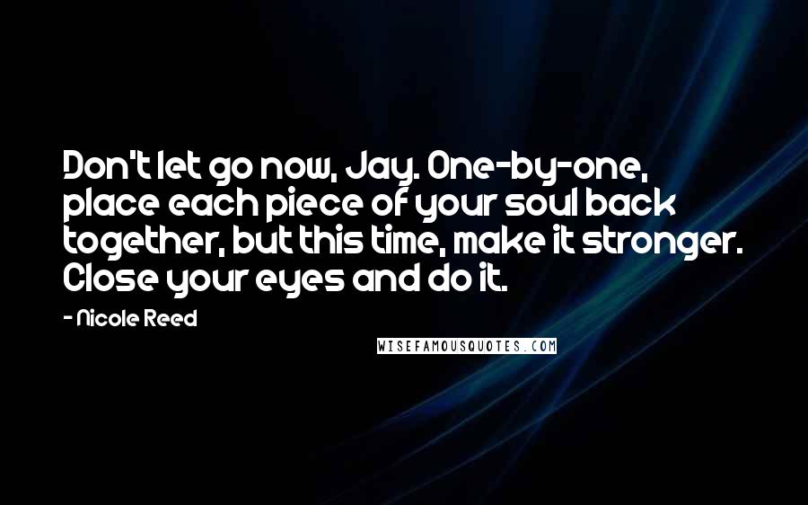 Nicole Reed quotes: Don't let go now, Jay. One-by-one, place each piece of your soul back together, but this time, make it stronger. Close your eyes and do it. Nicole Reed quotes: Don't let go now, Jay. One-by-one, place each piece of your soul back together, but this time, make it stronger. Close your eyes and do it.