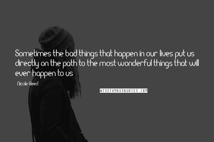 Nicole Reed quotes: Sometimes the bad things that happen in our lives put us directly on the path to the most wonderful things that will ever happen to us Nicole Reed quotes: Sometimes the bad things that happen in our lives put us directly on the path to the most wonderful things that will ever happen to us