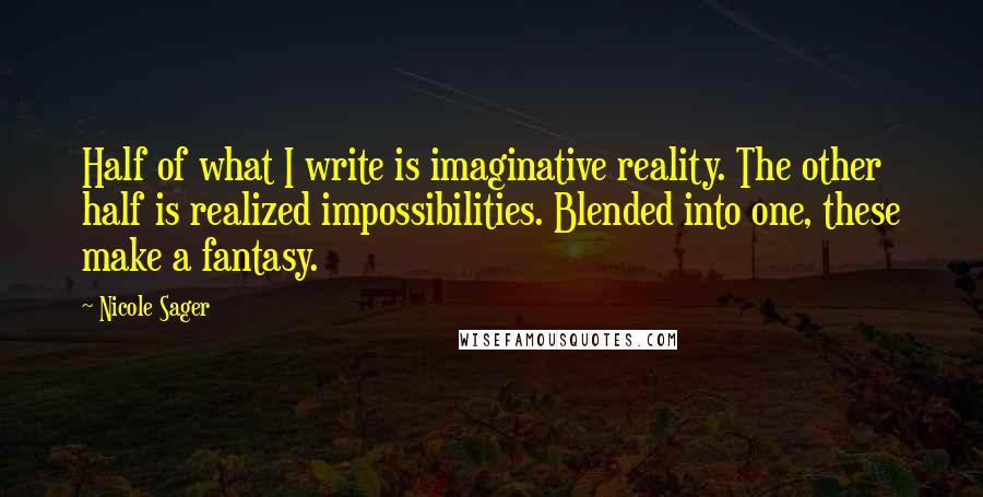 Nicole Sager quotes: Half of what I write is imaginative reality. The other half is realized impossibilities. Blended into one, these make a fantasy. Nicole Sager quotes: Half of what I write is imaginative reality. The other half is realized impossibilities. Blended into one, these make a fantasy.