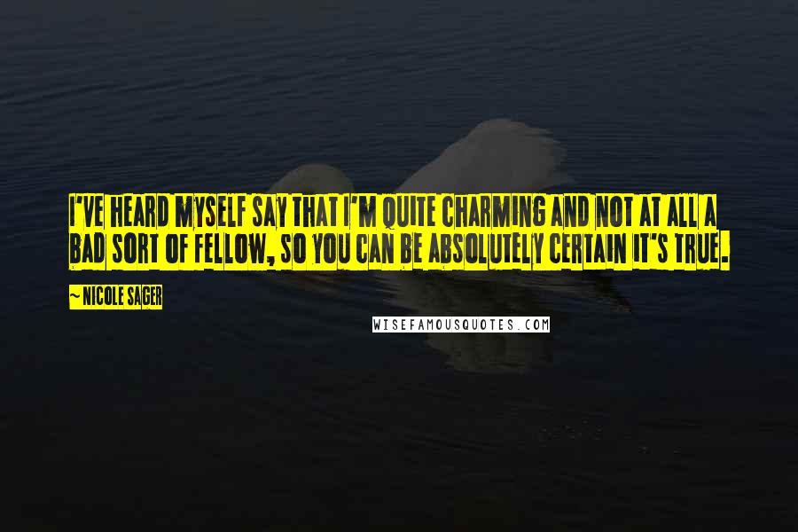 Nicole Sager quotes: I've heard myself say that I'm quite charming and not at all a bad sort of fellow, so you can be absolutely certain it's true. Nicole Sager quotes: I've heard myself say that I'm quite charming and not at all a bad sort of fellow, so you can be absolutely certain it's true.