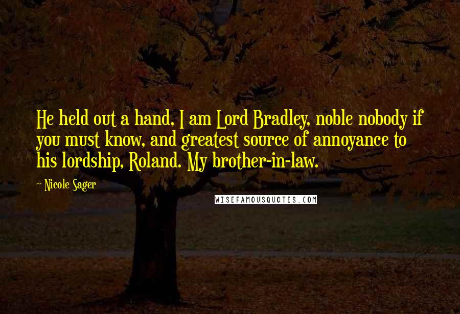 Nicole Sager quotes: He held out a hand, I am Lord Bradley, noble nobody if you must know, and greatest source of annoyance to his lordship, Roland. My brother-in-law. Nicole Sager quotes: He held out a hand, I am Lord Bradley, noble nobody if you must know, and greatest source of annoyance to his lordship, Roland. My brother-in-law.