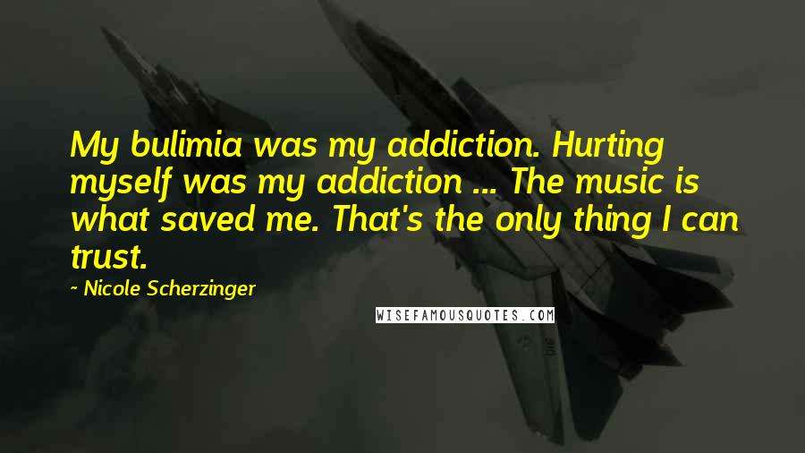 Nicole Scherzinger quotes: My bulimia was my addiction. Hurting myself was my addiction ... The music is what saved me. That's the only thing I can trust.