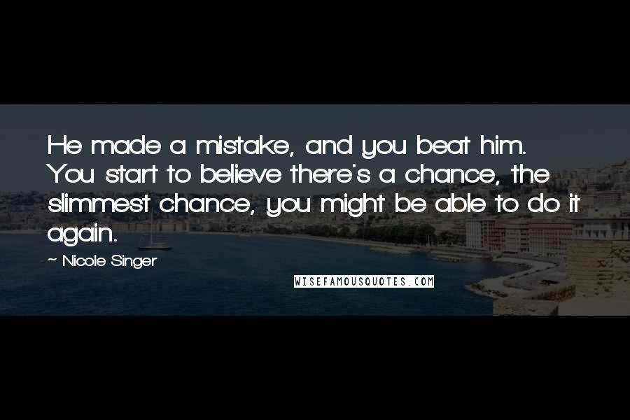Nicole Singer quotes: He made a mistake, and you beat him. You start to believe there's a chance, the slimmest chance, you might be able to do it again. Nicole Singer quotes: He made a mistake, and you beat him. You start to believe there's a chance, the slimmest chance, you might be able to do it again.